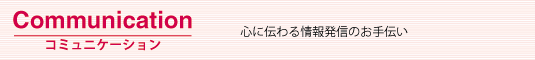 Communication　コミュニケーション：心に伝わる情報発信のお手伝い。